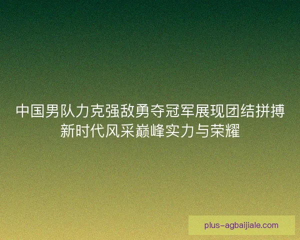 中国男队力克强敌勇夺冠军展现团结拼搏新时代风采巅峰实力与荣耀 中国男队力克强敌勇夺冠军展现团结拼搏新时代风采巅峰实力与荣耀