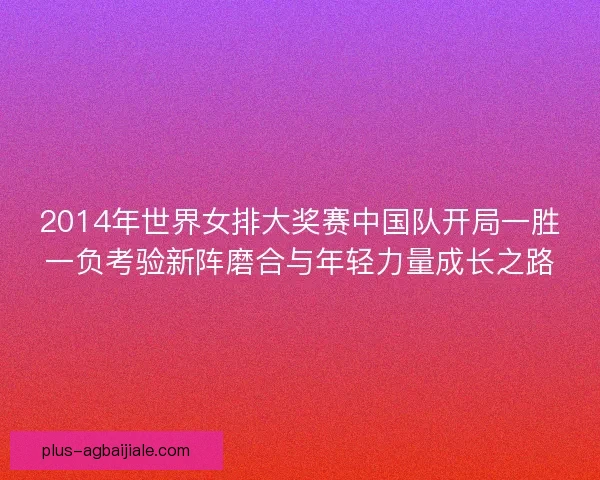 2014年世界女排大奖赛中国队开局一胜一负考验新阵磨合与年轻力量成长之路 2014年世界女排大奖赛中国队开局一胜一负考验新阵磨合与年轻力量成长之路