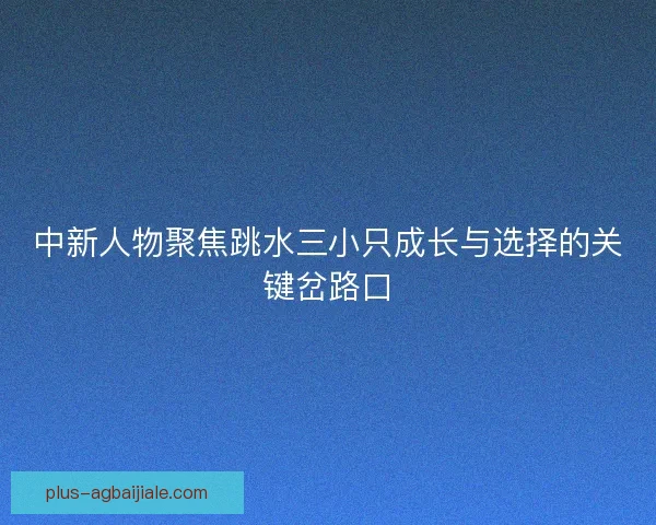 中新人物聚焦跳水三小只成长与选择的关键岔路口 中新人物聚焦跳水三小只成长与选择的关键岔路口