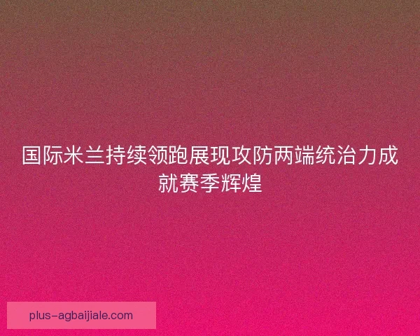 国际米兰持续领跑展现攻防两端统治力成就赛季辉煌