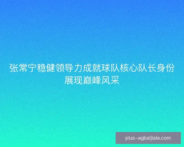 张常宁稳健领导力成就球队核心队长身份展现巅峰风采 张常宁稳健领导力成就球队核心队长身份展现巅峰风采