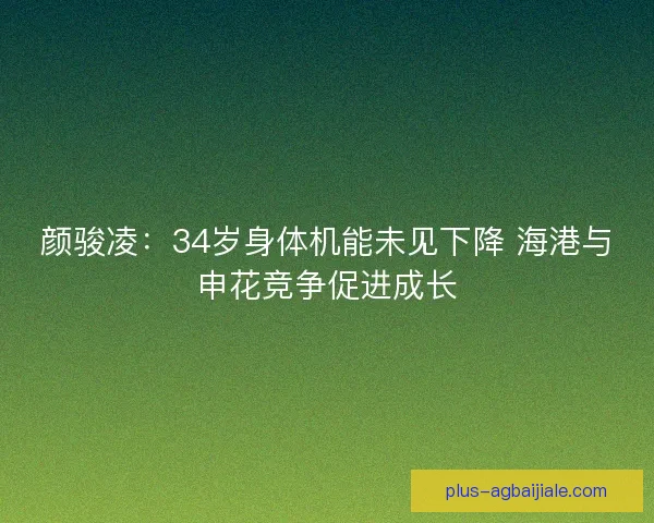 颜骏凌:34岁身体机能未见下降 海港与申花竞争促进成长 颜骏凌:34岁身体机能未见下降 海港与申花竞争促进成长
