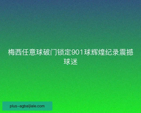 梅西任意球破门锁定901球辉煌纪录震撼球迷