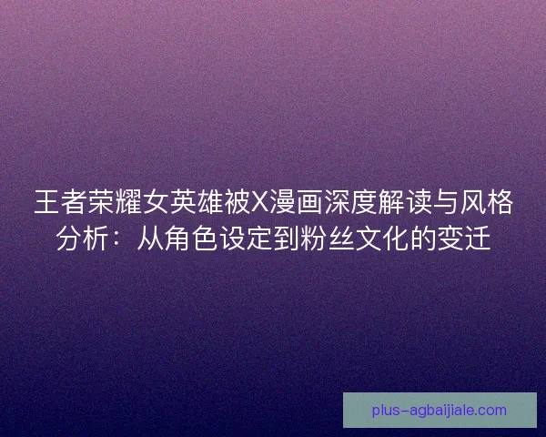 王者荣耀女英雄被X漫画深度解读与风格分析：从角色设定到粉丝文化的变迁