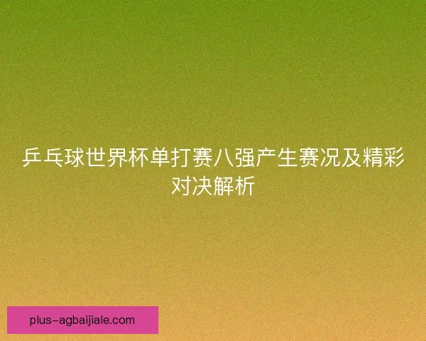 乒乓球世界杯单打赛八强产生赛况及精彩对决解析 乒乓球世界杯单打赛八强产生赛况及精彩对决解析