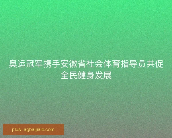 奥运冠军携手安徽省社会体育指导员共促全民健身发展
